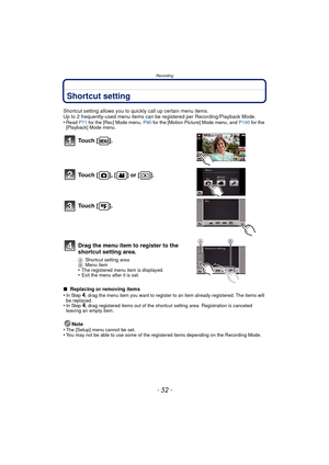 Page 52Recording
- 52 -
Shortcut setting
Shortcut setting allows you to quickly call up certain menu items.
Up to 2 frequently-used menu items can be registered per Recording/Playback Mode.
•
Read P71 for the [Rec] Mode menu, P90  for the [Motion Picture] Mode menu, and  P100 for the 
[Playback] Mode menu.
∫  Replacing or removing items
•In Step 4, drag the menu item you want to register to an item already registered. The items will 
be replaced.
•In Step 4, drag registered items out of the shortcut setting...