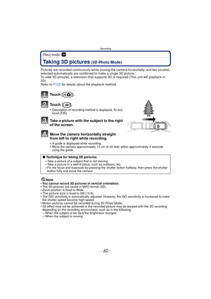 Page 60Recording
- 60 -
[Rec] mode: 
Taking 3D pictures (3D Photo Mode)
Pictures are recorded continuously while moving the camera horizontally, and two picutres 
selected automatically are combined to make a single 3D picture.
To view 3D pictures, a television that suppor ts 3D is required (This unit will playback in 
2D).
Refer to  P122 for details about the playback method.
To u c h  [ ] .
To u c h  [ ] .
•Description of recording method is displayed. To exit, 
touch [OK].
Take a picture with the subject to...
