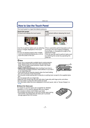 Page 7- 7 -
Before Use
How to Use the Touch Panel
This touch panel is a type that detects pressure.Note
•
If you use a commercially available liquid crystal protection 
sheet, please follow the instructions that accompany the 
sheet. (Some liquid crystal protection sheets may impair 
visibility or operability.)
•Apply a little extra pressure  when touching if you have a 
commercially available protection sheet affixed or if you feel it 
is not responding well.
•Touch panel will not operate properly when the...