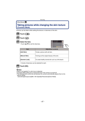 Page 61- 61 -
Recording
[Rec] Mode: 
Taking pictures while changing the skin texture 
(Cosmetic Mode)
Pictures can be taken while setting the texture or clearness of the skin.
•
3 levels of clearness can be selected for each.
To u c h  [ O K ] .
Note
•Effect is not applied if no skin tone is detected.•Cosmetic Mode setting set is memorized even if the camera is turned off.•The following items cannot be set because the camera automatically adjusts them to the 
optimal setting.
–[Sensitivity]/[i.Exposure]/[Min....