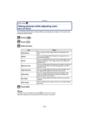 Page 62Recording
- 62 -
[Rec] mode: 
Taking pictures while adjusting color 
(My Color Mode)
You can take pictures with a desired effect by previewing the subject on the screen and 
setting the desired effect.
To u c h  [ ] .
To u c h  [ ] .
Select the item.
To u c h  [ O K ] .
Note
•Settings can be changed by touching [ ] from the menu screen.•My Color settings are memorized even if the camera is turned off.
ItemEffect
[Expressive] This is a pop art style image effect that emphasises the 
color.
[Retro] This is...
