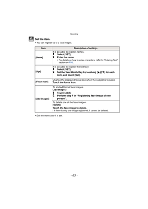 Page 65- 65 -
Recording
Set the item.
•You can register up to 3 face images.
•Exit the menu after it is set.
ItemDescription of settings
[Name]
It is possible to register names.1Select [SET].
2Enter the name.
•For details on how to enter characters, refer to “Entering Text” 
section on  P93.
[Age]
It is possible to register the birthday.1Select [SET].2Set the Year/Month/Day by touching [ 3]/[4] for each 
item, and touch [Set].
[Focus Icon]Change the displayed focus icon when the subject is focused.
Touch the...