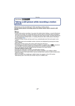 Page 67- 67 -
Recording
[Rec] Mode: ñ·¿
Taking a still picture while recording a motion 
picture
Still pictures can be recorded even while recording a motion picture.
During motion picture recording, press the shutter button fully to record a still 
picture.Note
•
During motion picture recording, if you press the  shutter button halfway, or record still pictures 
with the touch shutter, the camera will refocu s and the refocus movement will be recorded to 
the motion picture being recorded. To prioritise the...