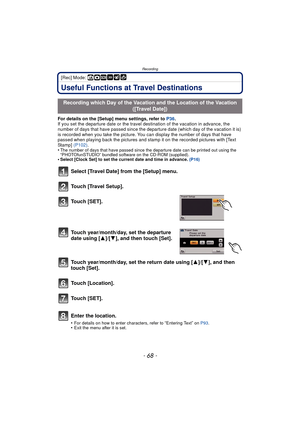Page 68Recording
- 68 -
[Rec] Mode: ñ·¿
Useful Functions at Travel Destinations
For details on the [Setup] menu settings, refer to P36.
If you set the departure date or the travel destination of the vacation in advance, the 
number of days that have passed since the departure date (which day of the vacation it is) 
is recorded when you take the picture. You can display the number of days that have 
passed when playing back the pictures and stamp it on the recorded pictures with [Text 
Stamp]  (P102).
•
The...