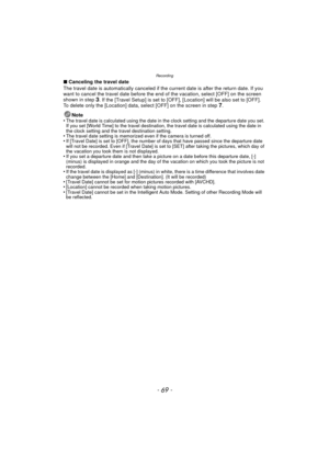 Page 69- 69 -
Recording
∫Canceling the travel date
The travel date is automatically canceled if the  current date is after the return date. If you 
want to cancel the travel date before the end of the vacation, select [OFF] on the screen 
shown in step 
3. If the [Travel Setup] is set to [OFF], [Location] will be also set to [OFF].
To delete only the [Location] data, select [OFF] on the screen in step 7.
Note
•
The travel date is calculated using the date in the clock setting and the departure date you set. 
If...