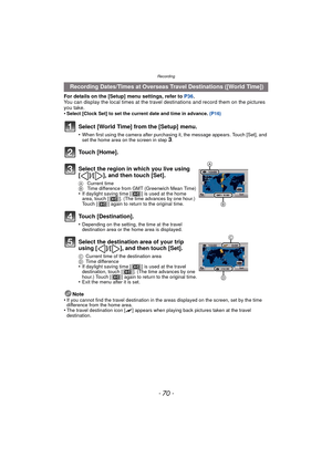 Page 70Recording
- 70 -
For details on the [Setup] menu settings, refer to P36.
You can display the local times at the travel  destinations and record them on the pictures 
you take.
•
Select [Clock Set] to set the current date and time in advance.  (P16)
Note
•If you cannot find the travel destination in the areas displayed on the screen, set by the time 
difference from the home area.
•The travel destination icon [ “] appears when playing back pictures taken at the travel 
destination.
  Recording Dates/Times...
