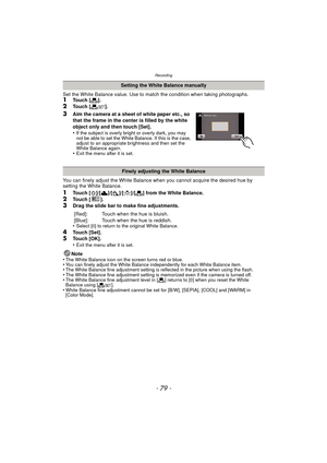 Page 79- 79 -
Recording
Set the White Balance value. Use to match the condition when taking photographs.1Touch [Ò].
2Touch [ Ó].
3Aim the camera at a sheet of white paper etc., so 
that the frame in the center is filled by the white 
object only and then touch [Set].
•
If the subject is overly bright or overly dark, you may 
not be able to set the White Balance. If this is the case, 
adjust to an appropriate brightness and then set the 
White Balance again.
•Exit the menu after it is set.
You can finely adjust...