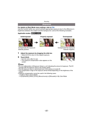 Page 83- 83 -
Recording
For details on [Rec] Mode menu settings, refer to P36.
Use this function when you c annot achieve appropriate exposure due to the difference in 
brightness between the subject and the background. Look at the following examples.
Applicable modes: 
·¿
Note
•EV is an abbreviation of [Exposure Value], a unit indicating the amount of exposure. The EV 
changes with the aperture value or the shutter speed.
•The set exposure value is memorized even if the camera is turned off.•The compensation...