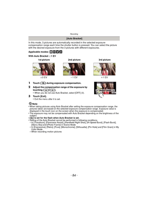 Page 84Recording
- 84 -
In this mode, 3 pictures are automatically recorded in the selected exposure 
compensation range each time the shutter button is pressed. You can select the picture 
with the desired exposure from the 3 p ictures with different exposures.
Applicable modes: 
·¿
With Auto Bracket  d1EV
Note
•
When taking pictures using Auto Bracket after setting the exposure compensation range, the 
pictures taken are based on the selected exposure compensation range. Exposure value is 
displayed in the...