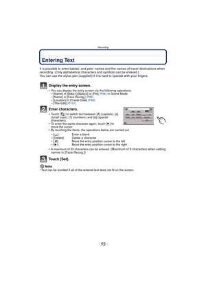 Page 93- 93 -
Recording
Entering Text
It is possible to enter babies’ and pets’ names and the names of travel destinations when 
recording. (Only alphabetical characters and symbols can be entered.)
You can use the stylus pen (supplied) if it  is hard to operate with your fingers.
Display the entry screen.
•You can display the entry screen via the following operations.–[Name] of [Baby1]/[Baby2] or [Pet] (P56) in Scene Mode.–[Name] in [Face Recog.]  (P65)–[Location] in [Travel Date]  (P68)–[Title Edit] (P101)...