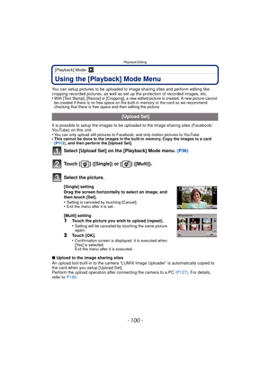Page 100Playback/Editing
- 100 -
[Playback] Mode: ¸
Using the [Playback] Mode Menu
You can setup pictures to be uploaded to image sharing sites and perform editing like 
cropping recorded pictures, as well as set up the protection of recorded images, etc.
•
With [Text Stamp], [Resize] or [Cropping], a new edited picture is created. A new picture cannot 
be created if there is no free space on the built-in memory or the card so we recommend 
checking that there is free space and then editing the picture.
It is...