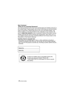 Page 2VQT3G16 (ENG)2
Dear Customer,
Thank you for choosing Panasonic!
You have purchased one of the most sophisticated and reliable products on 
the market today. Used properly, we’re sure it will bring you and your family 
years of enjoyment. Please take time to fill in the information below. The 
serial number is on the tag located on the underside of your Camera. Be 
sure to  retain this manual as your convenient Camera information source. 
Please note that the actual controls and components, menu items,...