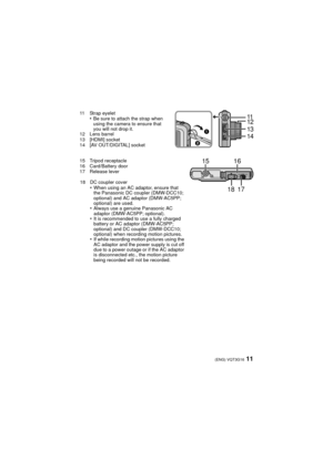 Page 1111(ENG) VQT3G16
11 Strap eyelet•Be sure to attach the strap when 
using the camera to ensure that 
you will not drop it.
12 Lens barrel
13 [HDMI] socket
14 [AV OUT/DIGITAL] socket
15 Tripod receptacle
16 Card/Battery door
17 Release lever
18 DC coupler cover
•When using an AC adaptor, ensure that 
the Panasonic DC coupler (DMW-DCC10; 
optional) and AC adaptor (DMW-AC5PP; 
optional) are used.
•Always use a genuine Panasonic AC 
adaptor (DMW-AC5PP; optional).
•It is recommended to use a fully charged...