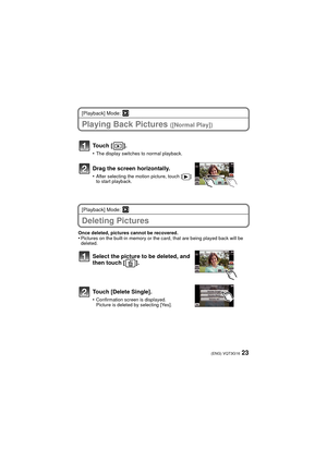 Page 2323(ENG) VQT3G16
[Playback] Mode: ¸
Playing Back Pictures ([Normal Play])
[Playback] Mode: ¸
Deleting Pictures
Once deleted, pictures cannot be recovered.•Pictures on the built-in memory or the card, that are being played back will be 
deleted.
Touch [ ].
•The display switches to normal playback.
Drag the screen horizontally.
•After selecting the motion picture, touch [ ] 
to start playback.
Select the picture to be deleted, and 
then touch [ ].
Touch [Delete Single].
•Confirmation screen is displayed....