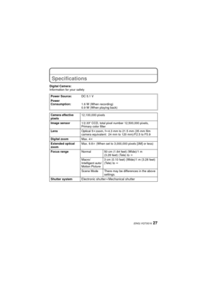 Page 2727(ENG) VQT3G16
Specifications
Digital Camera:
Information for your safetyPower Source: DC 5.1 V
Power 
Consumption: 1.6 W (When recording)
0.9 W (When playing back)
Camera effective 
pixels12,100,000 pixels
Image sensor 1/2.33q CCD, total pixel number 12,500,000 pixels, 
Primary color filter
Lens Optical 5kzoom, f l4.3 mm to 21.5 mm (35 mm film 
camera equivalent: 24 mm to 120 mm)/F2.5 to F5.9
Digital zoom Max. 4k
Extended optical 
zoom Max. 9.8
k (When set to 3,000,000 pixels [3M] or less)
Focus range...