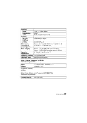 Page 2929(ENG) VQT3G16
Battery Charger (Panasonic DE-A91B):
Information for your safety
Equipment mobility:
Movable
Battery Pack (lithium-ion) (Panasonic DMW-BCK7PP):
Information for your safetyInterface
Digital “USB 2.0” (High Speed)
Analog video
Audio NTSC
Audio line output (monaural)
Te r m i n a l [AV OUT/
DIGITAL] Dedicated jack (8 pin)
[HDMI] MiniHDMI TypeC
Dimensions
(excluding the 
projecting parts) Approx. 99.7 mm (W)k
55.2 mm (H)k20.6 mm (D)
[3.93 q
(W)k2.17 q(H)k0.81 q(D)]
Mass (weight) Approx....