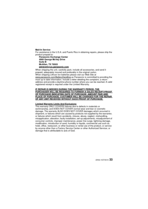 Page 3333(ENG) VQT3G16
Mail-In Service
For assistance in the U.S.A. and Puerto Rico in obtaining repairs, please ship the 
product prepaid to:Panasonic Exchange Center
4900 George McVay Drive
Suite B
McAllen, TX 78503
panacare
@us.panasonic.com
When shipping the unit, carefully pack, include all accessories, and send it 
prepaid, adequately insured and pr eferably in the original carton. 
When shipping Lithium Ion batteries please visit our Web Site at 
www.panasonic.com/BatteryHandling
 as Panasonic is...