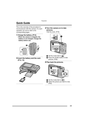 Page 11Preparation
11
Quick Guide
This is the overview of the procedure to 
record pictures with this camera. For each 
operation, be sure to refer to the 
corresponding pages.
1Charge the battery. (P12) 
 When the camera is shipped, the 
battery is not charged. Charge the 
battery before use. 
2Insert the battery and the card. 
(P14, 15) 
3Turn the camera on to take 
pictures.
 Set the clock. (P18) 
1Set the mode dial to [ ].
2Press the shutter button to take 
pictures. (P28)
4Play back the pictures. 
1Set...