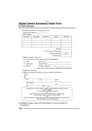 Page 104Others
104
Digital Camera Accessory Order Form
(For USA Customers)
In CANADA, please contact your local Dealer for more information on 
Accessories.
T
THE FOLLO
VISIT 
OR  
CALL P
[6 AM-5 PM M-F
OR 
MAIL 
20421 84th A
Ship T
Mr
Mrs
Ms
First
Street Address 
City
Phone#:
Da\( \)
Night\(\)
4. Please photocop
3.
Chec
VISA     
MasterCard 
Mak
\(Please do not send cash\)     2.
Quantity AccessorDescrotal Pr
6.95 Subtotal
Y
Shipping & Handling
T 1.
DiscoExpir Credit Card #  
Customer Signature 
FX7PP.book  104...