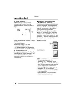 Page 16Preparation
16
About the Card
∫Access to the card
While the card is being accessed 
(Recognizing/Recording/Reading/
Deleting), the card access indication 1 
lights. 
When the card access indication 1 lights, 
do not:
 turn the camera off.
 remove the battery or the card.
 shake or impact the camera.
The card and the data may be damaged 
and the camera may not operate normally.
∫About handling a card
Store precious data to your PC (P85). The 
data on the card may be damaged or lost 
due to...
