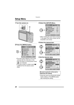 Page 20Preparation
20
Setup Menu
1Turn the camera on. 
2Press the [MENU] button. 
 The menu items depend on the mode 
selected with the mode dial. In this 
page, the items in normal picture mode 
[ ] are indicated.
 The menu screen in simple mode [ ] 
is different from the above screen. 
(P32)
3Select the [SETUP] Menu. 
 When rotating the zoom lever A toward 
T, the page of the menu screen can be 
forwarded. (vice versa)
4Select the desired item. 
5Set the desired value. 
 Close the menu by pressing the...