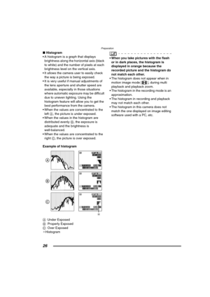Page 26Preparation
26
∫Histogram
 A histogram is a graph that displays  brightness along the horizontal axis (black 
to white) and the number of pixels at each 
brightness level on the vertical axis.
 It allows the camera  user to easily check 
the way a picture is being exposed.
 It is very useful if manual adjustments of  the lens aperture and shutter speed are 
available, especially in those situations 
where automatic exposure may be difficult 
due to uneven lighting. Using the 
histogram feature will...