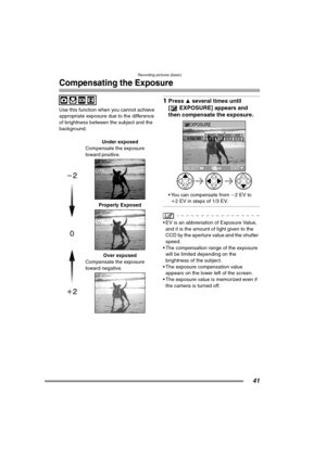 Page 41Recording pictures (basic)
41
Compensating the Exposure
Use this function when you cannot achieve 
appropriate exposure due to the difference 
of brightness between the subject and the 
background.
1Press 3 several times until 
[ EXPOSURE] appears and 
then compensate the exposure. 
 You can compensate from j2EV to 
i2 EV in steps of 1/3 EV.
 EV is an abbreviation of Exposure Value, 
and it is the amount of light given to the 
CCD by the aperture value and the shutter 
speed.
 The compensation range...