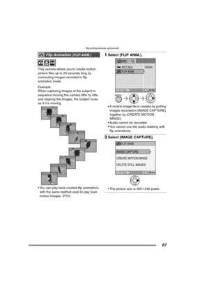 Page 67Recording pictures (advanced)
67
This camera allows you to create motion 
picture files up to 20 seconds long by 
connecting images recorded in flip 
animation mode.
Example:
When capturing images of the subject in 
sequence moving the camera little by little 
and aligning the images, the subject looks 
as if it is moving. 
 You can play back created flip animations 
with the same method used to play back 
motion images. (P70)
1Select [FLIP ANIM.]. 
 A motion image file is created by putting 
images...