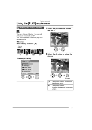 Page 71Playback (advanced)
71
Using the [PLAY] mode menu
You can rotate and display the recorded 
pictures in increments of 90°.
This is a convenient function to play back 
pictures on TV.
∫Example
When rotating clockwise ( )
Original
picture 
1Select [ROTATE]. 
2Select the picture to be rotated 
and set it. 
3Select the direction to rotate the 
picture. 
Rotating the Picture [ROTATE]
PLAY1/2
PROTECT
SLIDE SHOW
AUDIO DUB. ROTATE
DPOF PRINT
EXITMENUSELECT
MENU
The picture rotates clockwise in 
increments of...