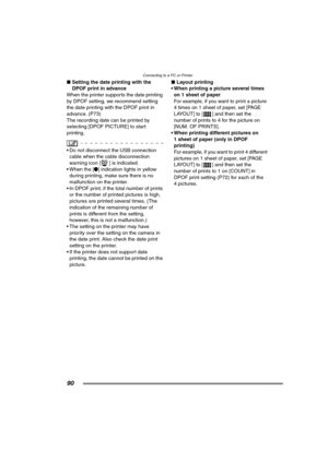 Page 90Connecting to a PC or Printer
90
∫Setting the date printing with the 
DPOF print in advance
When the printer supports the date printing 
by DPOF setting, we recommend setting 
the date printing with the DPOF print in 
advance. (P73) 
The recording date can be printed by 
selecting [DPOF PICTURE] to start 
printing.
 Do not disconnect the USB connection 
cable when the cable disconnection 
warning icon [ ] is indicated.
 When the [¥] indication lights in yellow 
during printing, make sure there is no...