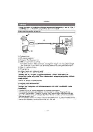 Page 11- 11 -
Preparation
•Charge the battery in areas with an ambient temperature, between 10oC and 30 oC (50 oF 
and 86 oF) (same as the battery temperature), is recommended.
(Charging from the power outlet)
Connect the AC adaptor (supplied) and this camera with the USB 
connection cable (supplied), and insert the AC adaptor (supplied) into the 
power outlet.
•Use the AC adaptor (supplied) indoors.
(Charging from a computer)
Connect the computer and this camera with the USB connection cable 
(supplied)....