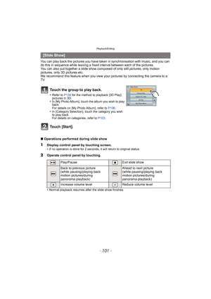 Page 101- 101 -
Playback/Editing
You can play back the pictures you have taken in synchronisation with music, and you can 
do this in sequence while leaving a fixed interval between each of the pictures.
You can also put together a slide show co mposed of only still pictures, only motion 
pictures, only 3D pictures etc.
We recommend this feature when you view your  pictures by connecting the camera to a 
TV.
∫ Operations performed during slide show
•
Normal playback resumes after the slide show finishes.
[Slide...