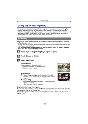 Page 105- 105 -
Playback/Editing
Using the [Playback] Menu
You can setup pictures to be uploaded to image sharing sites and perform editing like 
cropping recorded pictures, as well as set up the protection of recorded images, etc.
•
With [Text Stamp], [Resize] or [Cropping], a new edited picture is created. A new picture cannot 
be created if there is no free space on the built-in memory or the card so we recommend 
checking that there is free space and then editing the picture.
It is possible to setup the...