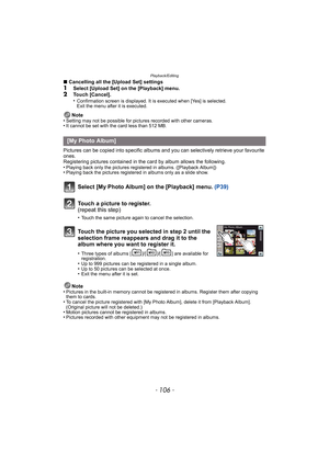 Page 106Playback/Editing
- 106 -
∫Cancelling all the [Upload Set] settings1Select [Upload Set] on the [Playback] menu.2Touch [Cancel].
•Confirmation screen is displayed. It is executed when [Yes] is selected. 
Exit the menu after it is executed.
Note
•Setting may not be possible for pictures recorded with other cameras.•It cannot be set with the card less than 512 MB.
Pictures can be copied into s pecific albums and you can selectively retrieve your favourite 
ones.
Registering pictures contained in the card by...