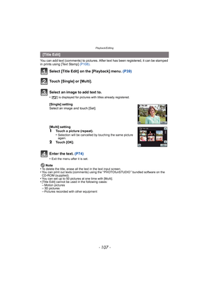 Page 107- 107 -
Playback/Editing
You can add text (comments) to pictures. After text has been registered, it can be stamped 
in prints using [Text Stamp] (P108).
Select [Title Edit] on the [Playback] menu.  (P39)
Touch [Single] or [Multi].
Enter the text.  (P74)
•Exit the menu after it is set.
Note
•To delete the title, erase all the text in the text input screen.•You can print out texts (comments) using the “ PHOTOfunSTUDIO ” bundled software on the 
CD-ROM (supplied).
•You can set up to 50 pictures at one time...