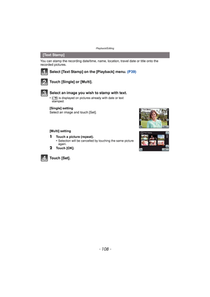 Page 108Playback/Editing
- 108 -
You can stamp the recording date/time, name, location, travel date or title onto the 
recorded pictures.
Select [Text Stamp] on the [Playback] menu. (P39)
Touch [Single] or [Multi].
Touch [Set].
[Text Stamp]Select an image you wish to stamp with text.
•[‘ ] is displayed on pictures already with date or text 
stamped.
[Single] setting
Select an image and touch [Set].
[Multi] setting
1Touch a picture (repeat).
•Selection will be cancelled by touching the same picture 
again.
2Touch...