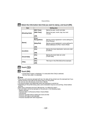 Page 109- 109 -
Playback/Editing
Select the information item that you want to stamp, and touch [OK].
To u c h  [ ] .
To u c h  [ O K ] .
•Confirmation screen is displayed. It is executed when [Yes] is selected. 
Exit the menu after it is executed.
Note
•When you print pictures stamped with text, the date will be printed over the stamped text if you 
specify printing of the date at the photo shop or on the printer.
•You can set up to 50 pictures at one time in [Multi].•The picture quality may deteriorate when...