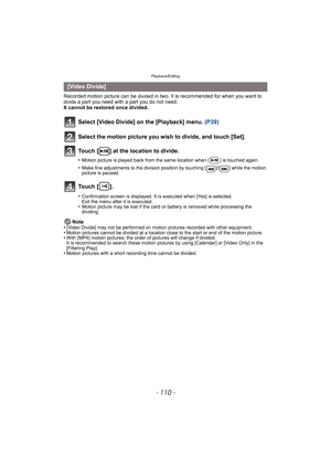 Page 110Playback/Editing
- 110 -
Recorded motion picture can be divided in two. It is recommended for when you want to divide a part you need with a part you do not need.
It cannot be restored once divided.
Note
•
[Video Divide] may not be performed on motion pictures recorded with other equipment.•Motion pictures cannot be divided at a location close to the start or end of the motion picture.•With [MP4] motion pictures, the order of pictures will change if divided.
It is recommended to search these motion...