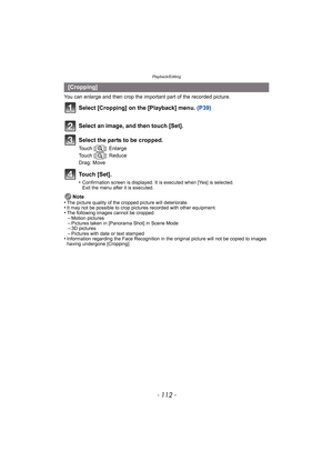 Page 112Playback/Editing
- 112 -
You can enlarge and then crop the important part of the recorded picture.
Select [Cropping] on the [Playback] menu. (P39)
Touch [Set].
•Confirmation screen is displayed. It is executed when [Yes] is selected. 
Exit the menu after it is executed.
Note
•The picture quality of the cropped picture will deteriorate.•It may not be possible to crop pictures recorded with other equipment.•The following images cannot be cropped.–Motion pictures–Pictures taken in [Panorama Shot] in Scene...
