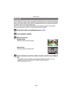 Page 114Playback/Editing
- 114 -
DPOF “Digital Print Order Format” is a system that allows the user to select which pictures 
to print, how many copies of each picture to  print and whether or not to print the recording 
date on the pictures when using a DPOF compatible photo printer or photo printing store. 
For details, ask at your photo printing store.
When you want to use a photo printing store to print pictures recorded on the built-in 
memory, copy them to a card  (P118) and then set the print setting....