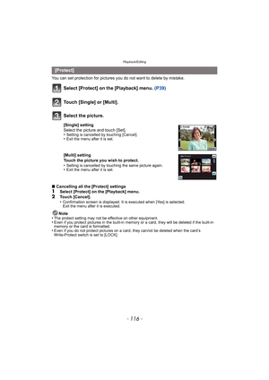 Page 116Playback/Editing
- 116 -
You can set protection for pictures you do not want to delete by mistake.
Select [Protect] on the [Playback] menu. (P39)
∫Cancelling all the [Protect] settings1Select [Protect] on the [Playback] menu.2Touch [Cancel].
•Confirmation screen is displayed. It is executed when [Yes] is selected. 
Exit the menu after it is executed.
Note
•The protect setting may not be effective on other equipment.•Even if you protect pictures in the built-in memo ry or a card, they will be deleted if...