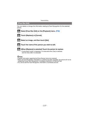 Page 117- 117 -
Playback/Editing
You can delete or change the information relating to Face Recognition for the selected 
picture.
Select [Face Rec Edit] on the [Playback] menu. (P39)
Note
•Cleared information regarding the [Face Recog.] cannot be restored.•When all Face Recognition information in a picture has been cancelled, the picture will not be 
categorised using Face Recognition in [Category Selection] in [Filtering Play].
•You cannot edit the Face Recognition information of protected pictures.
[Face Rec...