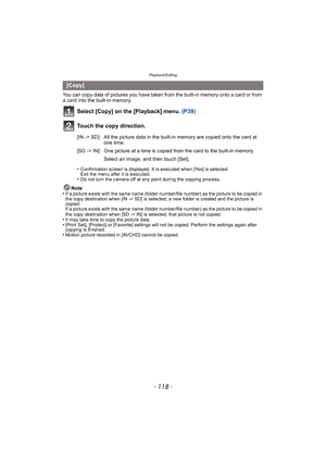 Page 118Playback/Editing
- 118 -
You can copy data of pictures you have taken from the built-in memory onto a card or from 
a card into the built-in memory.
Select [Copy] on the [Playback] menu.  (P39)
Touch the copy direction.
•Confirmation screen is displayed. It is executed when [Yes] is selected. 
Exit the menu after it is executed.
•Do not turn the camera off at any point during the copying process.
Note
•If a picture exists with the same name (folder numbe r/file number) as the picture to be copied in 
the...