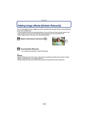 Page 123- 123 -
Retouching
Adding image effects ([Artistic Retouch])
You can add effects to the images you have recorded and change vibrancy and brightness 
to suit your preferences.
•
The processed pictures are newly generated, so be sure that you have enough space in the 
built-in memory or on the card. Note also that processing will not be possible if the 
Write-Protect switch of the card is in the [LOCK] position.
Note
•[Artistic Retouch] cannot be used on still pictur es recorded using [Panorama Shot] in...