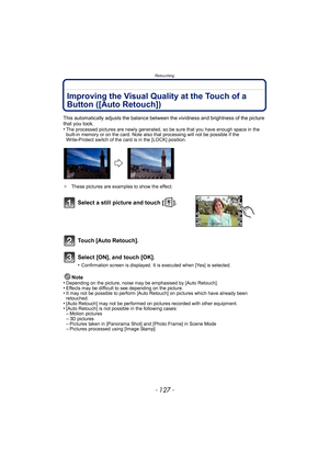 Page 127- 127 -
Retouching
Improving the Visual Quality at the Touch of a 
Button ([Auto Retouch])
This automatically adjusts the balance between the vividness and brightness of the picture 
that you took.
•
The processed pictures are newly generated, so be sure that you have enough space in the 
built-in memory or on the card. Note also that processing will not be possible if the 
Write-Protect switch of the card is in the [LOCK] position.
¢ These pictures are examples to show the effect.
Note
•Depending on the...