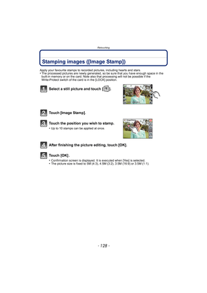 Page 128Retouching
- 128 -
Stamping images ([Image Stamp])
Apply your favourite stamps to recorded pictures, including hearts and stars.•The processed pictures are newly generated, so be sure that you have enough space in the 
built-in memory or on the card. Note also that processing will not be possible if the 
Write-Protect switch of the card is in the [LOCK] position.
Select a still picture and touch [ ].
To u c h
 [Image Stamp].
Touch the position you wish to stamp.
•Up to 10 stamps can be applied at once....