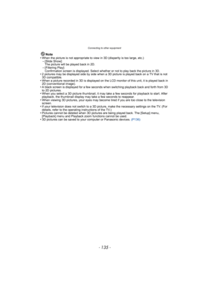 Page 135- 135 -
Connecting to other equipment
Note
•When the picture is not appropriate to view in 3D (disparity is too large, etc.)–[Slide Show]: 
The picture will be played back in 2D.
–[Filtering Play]: 
Confirmation screen is displayed. Select whether or not to play back the picture in 3D.
•2 pictures may be displayed side by side when a 3D  picture is played back on a TV that is not 
3D compatible.
•When a picture recorded in 3D is displayed on the LCD monitor of this unit, it is played back in 
2D...