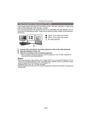 Page 137- 137 -
Connecting to other equipment
Copy images played back with this unit to Blu-ray disc, DVD disc, hard disk, or video using 
a Blu-ray Disc Recorder, DVD recorder, or video.
This can be played back with equipment that is not compatible with high definition, so it is 
convenient for distributing copies. Image will be standard quality instead of high definition 
at this time.
1Connect this unit with the recording equipment with an AV cable (optional).
2Start the playback of this unit.3Start the...