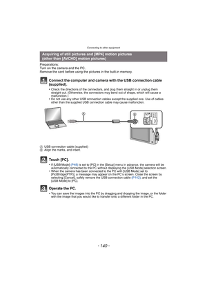 Page 140Connecting to other equipment
- 140 -
Preparations:
Turn on the camera and the PC.
Remove the card before using the pictures in the built-in memory.
Connect the computer and camera with the USB connection cable 
(supplied).
•Check the directions of the connectors, and plug them straight in or unplug them 
straight out. (Otherwise, the connectors may bend out of shape, which will cause a 
malfunction.)
•Do not use any other USB connection cables except the supplied one. Use of cables 
other than the...