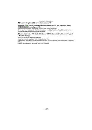 Page 142Connecting to other equipment
- 142 -
∫Disconnecting the USB connection cable safely
Select the [ ] icon in the task tray displayed on the PC, and then click [Eject 
DMC-XXX] (XXX varies by model).
•
Depending on your PC’s settings, this icon may not be displayed.•If the icon is not displayed, check that [Access] is not displayed on the LCD monitor of the 
digital camera before removing the hardware.
∫ Connection in the PTP Mode (WindowsR XP, Windows VistaR, WindowsR 7, and 
Mac OS X only)
Set [USB Mode]...